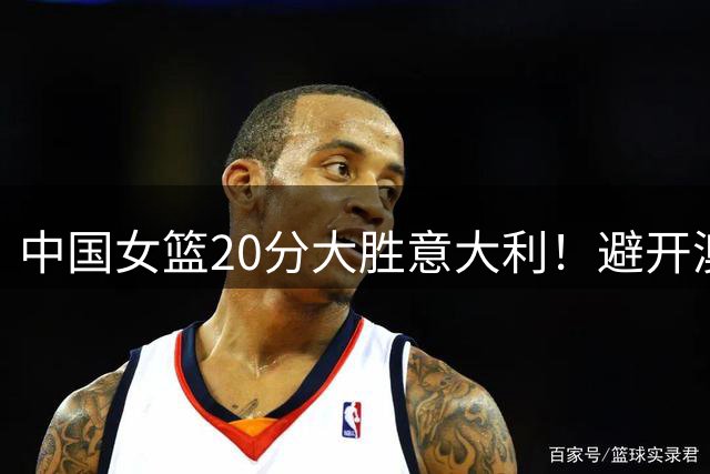 中国女篮20分大胜意大利！避开澳大利亚，附世界杯8强附加赛对阵