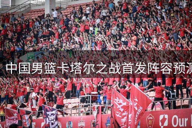 中国男篮卡塔尔之战首发阵容预测分析