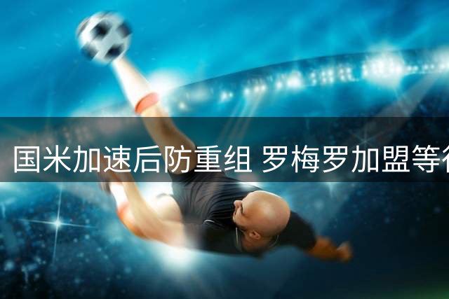 国米加速后防重组 罗梅罗加盟等待帕瓦尔离队