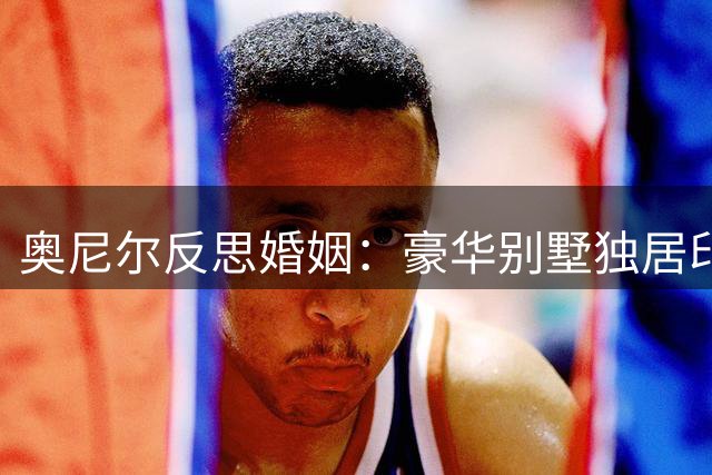 奥尼尔反思婚姻：豪华别墅独居印证失败人生