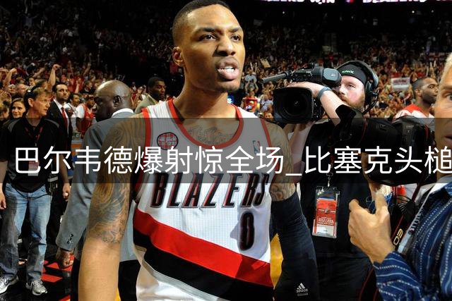 巴尔韦德爆射惊全场 比塞克头槌勇挡必进球