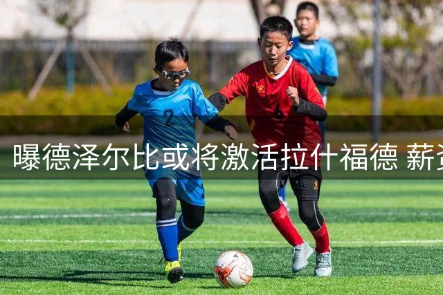 曝德泽尔比或将激活拉什福德 薪资难题成转会最大绊脚石