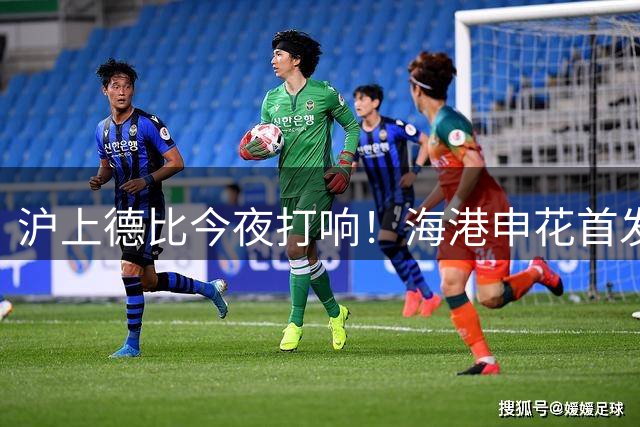 沪上德比今夜打响！海港申花首发阵容曝光 武磊领衔锋线对决