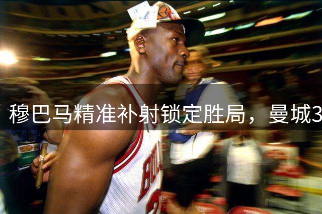 穆巴马精准补射锁定胜局，曼城3-1扩大领先优势