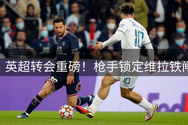 英超转会重磅！枪手锁定维拉铁闸孔萨 4500万先生或成阿尔特塔新棋子