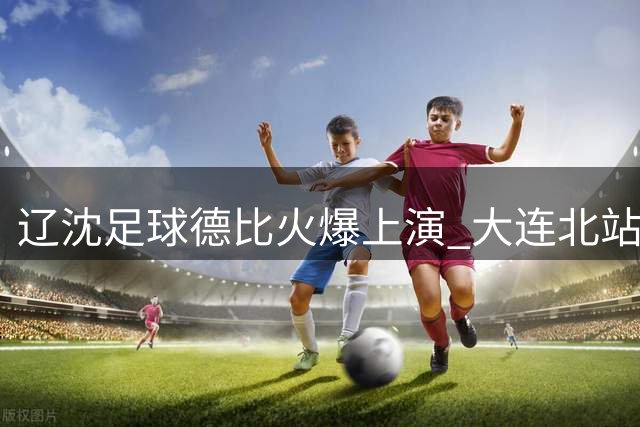 辽沈足球德比火爆上演 大连北站定制服务迎客潮