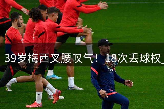 39岁梅西叉腰叹气！18次丢球权 2场2球难阻极限坠落：近4场1平3负
