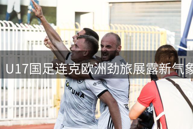 U17国足连克欧洲劲旅展露新气象 青训体系初现成果