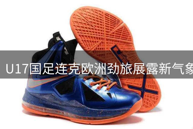 U17国足连克欧洲劲旅展露新气象 青训体系初现成果